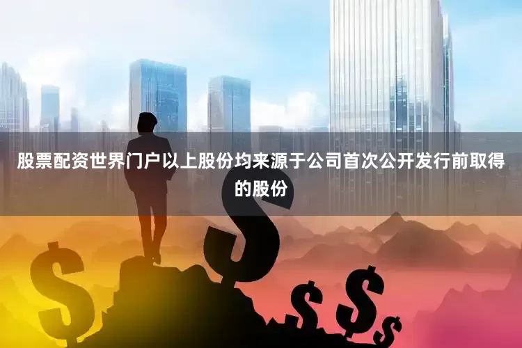 股票配资世界门户以上股份均来源于公司首次公开发行前取得的股份