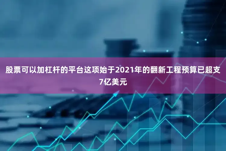 股票可以加杠杆的平台这项始于2021年的翻新工程预算已超支7亿美元