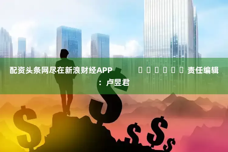 配资头条网尽在新浪财经APP            						责任编辑：卢昱君