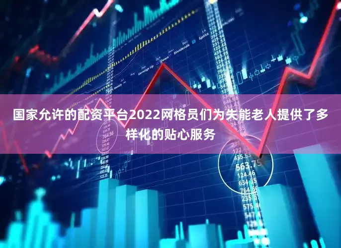 国家允许的配资平台2022网格员们为失能老人提供了多样化的贴心服务
