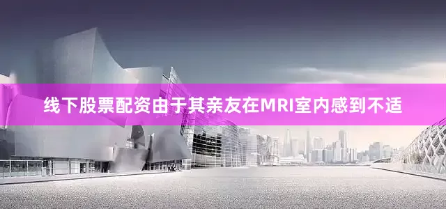 线下股票配资由于其亲友在MRI室内感到不适