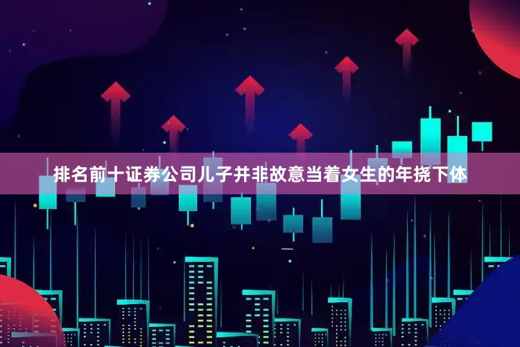 排名前十证券公司儿子并非故意当着女生的年挠下体
