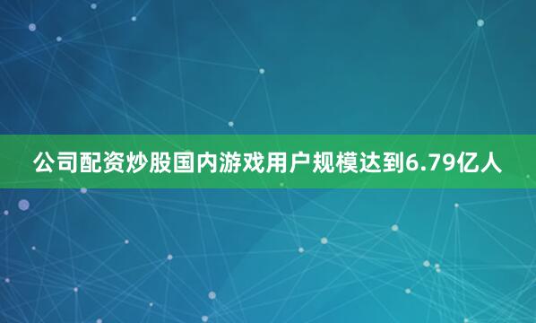 公司配资炒股国内游戏用户规模达到6.79亿人