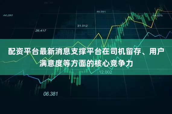 配资平台最新消息支撑平台在司机留存、用户满意度等方面的核心竞争力