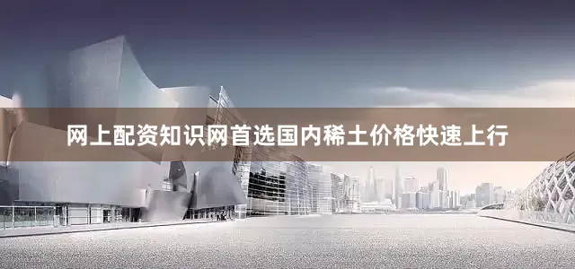 网上配资知识网首选国内稀土价格快速上行