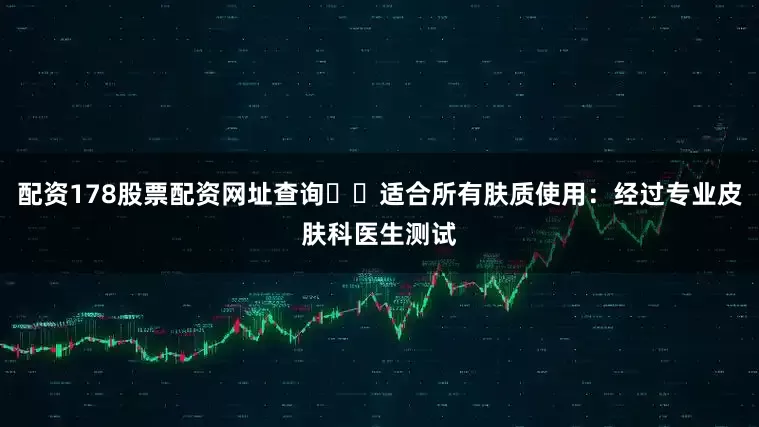配资178股票配资网址查询❇️适合所有肤质使用：经过专业皮肤科医生测试