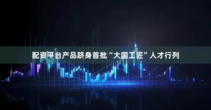 配资平台产品跻身首批“大国工匠”人才行列