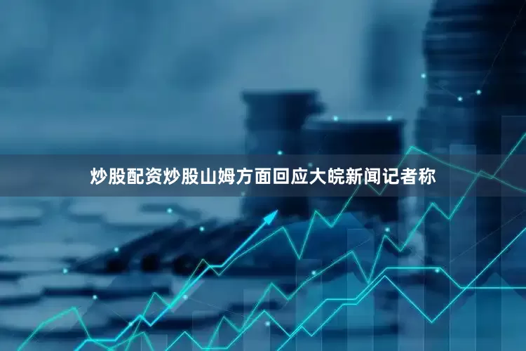 炒股配资炒股山姆方面回应大皖新闻记者称